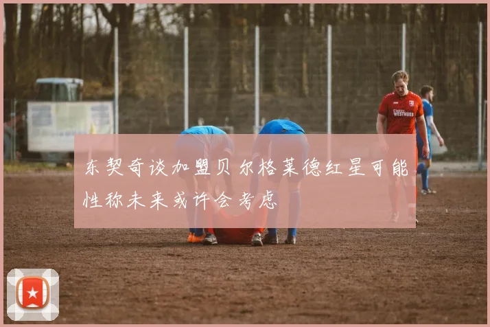 东契奇谈加盟贝尔格莱德红星可能性称未来或许会考虑